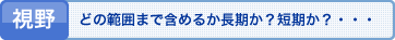 視野 どの範囲まで含めるか長期か?短期か?・・・